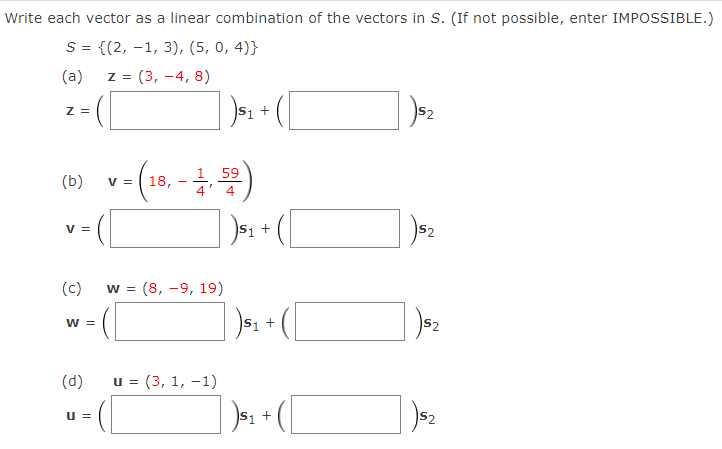 Write each vector as a linear combination of the vectors in S. (If not possible, enter IMPOSSIBLE.)
S = {(2, -1, 3), (5, 0, 4)}
(a)
z = (3, -4, 8)
Z =
S1 +
S2
ca) v- (10, - 4)
59
(b)
V =
V =
S1 +
(c)
W =
(8, -9, 19)
W =
S1 +
(d)
u = (3, 1, -1)
», + (
u =
S1
S2
