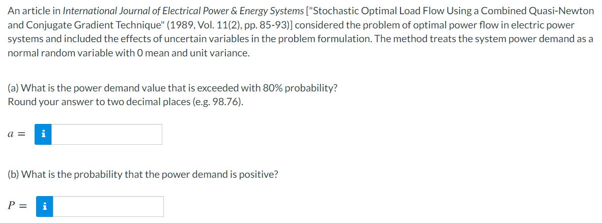 An article in International Journal of Electrical Power & Energy Systems ["Stochastic Optimal Load Flow Using a Combined Quasi-Newton
and Conjugate Gradient Technique" (1989, Vol. 11(2), pp. 85-93)] considered the problem of optimal power flow in electric power
systems and included the effects of uncertain variables in the problem formulation. The method treats the system power demand as a
normal random variable with 0 mean and unit variance.
(a) What is the power demand value that is exceeded with 80% probability?
Round your answer to two decimal places (e.g. 98.76).
a =
i
(b) What is the probability that the power demand is positive?
P =
i
