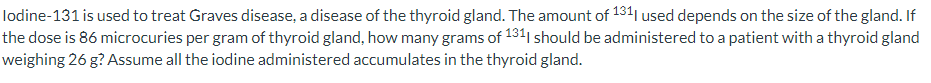 lodine-131 is used to treat Graves disease, a disease of the thyroid gland. The amount of 1311 used depends on the size of the gland. If
the dose is 86 microcuries per gram of thyroid gland, how many grams of 131| should be administered to a patient with a thyroid gland
weighing 26 g? Assume all the iodine administered accumulates in the thyroid gland.
