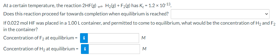 At a certain temperature, the reaction 2HF(g) a H2(3) + F2(g) has K = 1.2 x 10-13.
Does this reaction proceed far towards completion when equilibrium is reached?
If 0.022 mol HF was placed in a 1.00 L container, and permitted to come to equilibrium, what would be the concentration of H2 and F2
in the container?
Concentration of F2 at equilibrium = i
M
Concentration of H2 at equilibrium = i
M
