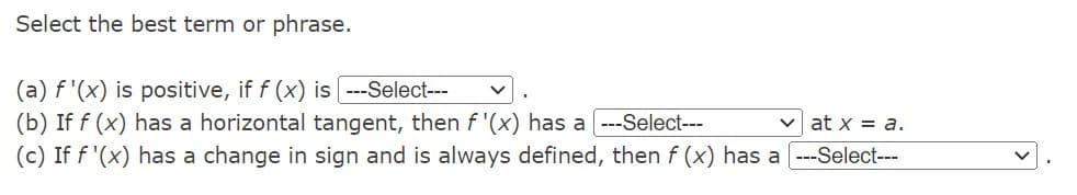 Select the best term or phrase.
(a) f'(x) is positive, if f (x) is ---Select---
(b) If f (x) has a horizontal tangent, then f'(x) has a ---Select---
vat x = a.
(c) If f'(x) has a change in sign and is always defined, then f (x) has a ---Select---