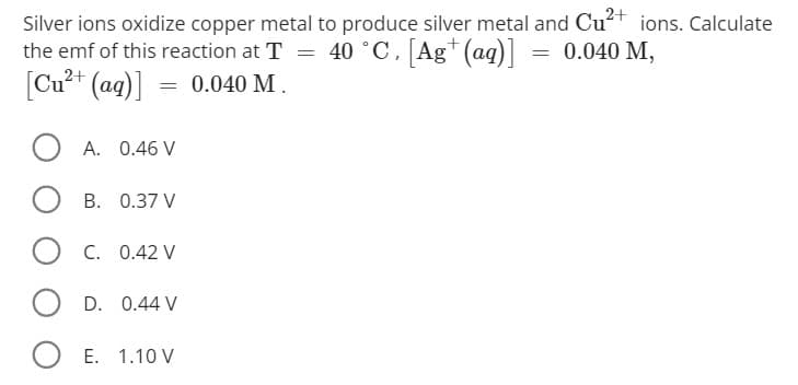 Silver ions oxidize copper metal to produce silver metal and Cu²+ ions. Calculate
the emf of this reaction at T = 40 °C, [Ag+ (aq)] = 0.040 M,
[Cu²+ (aq)] = 0.040 M.
OA. 0.46 V
OB. 0.37 V
OC. 0.42 V
O D.
0.44 V
O E. 1.10 V
