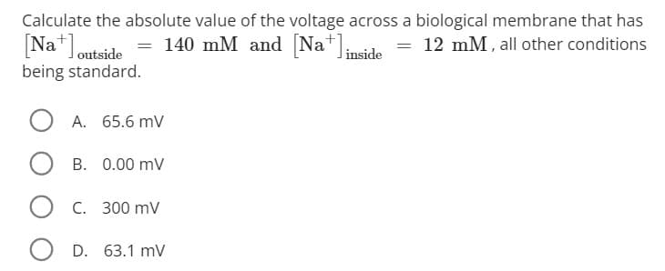 Calculate the absolute value of the voltage across a biological membrane that has
12 mM, all other conditions
[Na] outside = 140 mM and [Na+] inside
being standard.
A. 65.6 mV
B. 0.00 mV
OC. 300 mV
D. 63.1 mV
=