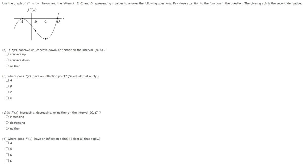 Use the graph of f" shown below and the letters A, B, C, and D representing x values to answer the following questions. Pay close attention to the function in the question. The given graph is the second derivative.
f"(x)
O concave down
O neither
(a) Is f(x) concave up, concave down, or neither on the interval (B, C) ?
O concave up
с
(b) Where does f(x) have an inflection point? (Select all that apply.)
UA
UB
000
B C
D
(c) Is f'(x) increasing, decreasing, or neither on the interval (C, D) ?
O increasing
O decreasing
O neither
BC
X
(d) Where does f'(x) have an inflection point? (Select all that apply.)
A
с
D