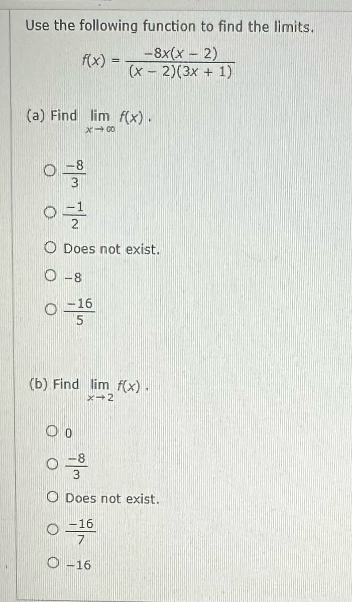 Use the following
f(x) =
(a) Find lim f(x).
X100
3
0=12
O Does not exist.
-8
0-160
5
function to find the limits.
-8x(x - 2)
(x-2)(3x + 1)
(b) Find lim f(x).
x→2
0 -3
3
O Does not exist.
-16
7
O-16