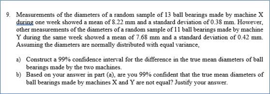 9. Measurements of the diameters of a random sample of 13 ball bearings made by machine X
during one week showed a mean of 8.22 mm and a standard deviation of 0.38 mm. However,
other measurements of the diameters of a random sample of 11 ball bearings made by machine
Y during the same week showed a mean of 7.68 mm and a standard deviation of 0.42 mm.
Assuming the diameters are normally distributed with equal variance,
a) Construct a 99% confidence interval for the difference in the true mean diameters of ball
bearings made by the two machines.
b) Based on your answer in part (a), are you 99% confident that the true mean diameters of
ball bearings made by machines X and Y are not equal? Justify your answer.
