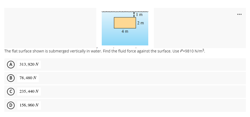 †1m
|2 m
4 m
The flat surface shown is submerged vertically in water. Find the fluid force against the surface. Use P=9810 N/m³.
(А) 313,920 N
(B
78,480 N
C 235,440 N
(D 156,960 N
