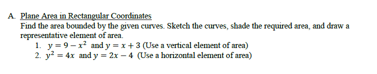 A. Plane Area in Rectangular Coordinates
Find the area bounded by the given curves. Sketch the curves, shade the required area, and draw a
representative element of area.
1. y = 9– x² and y = x + 3 (Use a vertical element of area)
2. y? = 4x and y = 2x – 4 (Use a horizontal element of area)
