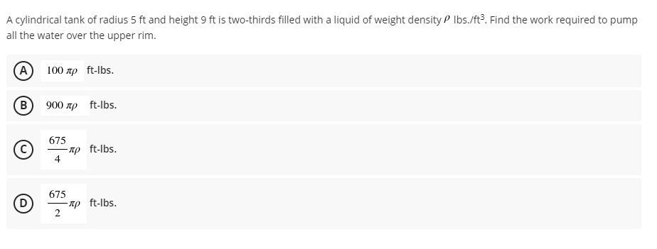 A cylindrical tank of radius 5 ft and height 9 ft is two-thirds filled with a liquid of weight density P Ibs./ft?. Find the work required to pump
all the water over the upper rim.
(A) 100 пр ft-Ibs.
B
900 np ft-lbs.
675
-np ft-lbs.
4
675
np ft-lbs.
