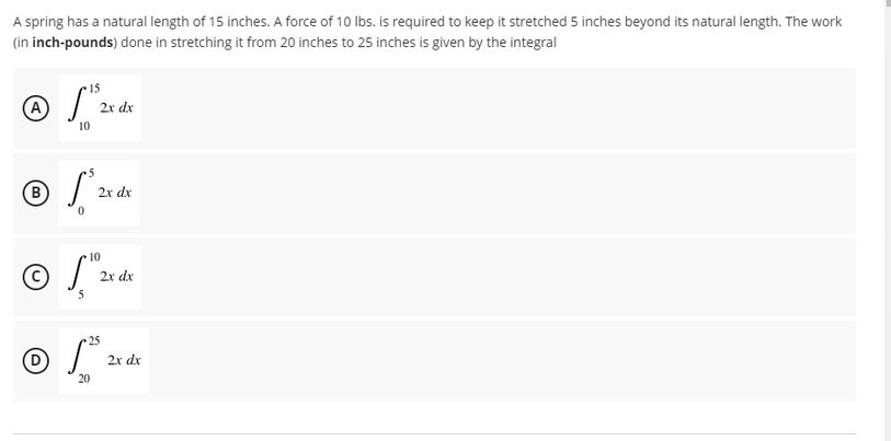 A spring has a natural length of 15 inches. A force of 10 Ibs. is required to keep it stretched 5 inches beyond its natural length. The work
(in inch-pounds) done in stretching it from 20 inches to 25 inches is given by the integral
15
(A
2x dx
10
5
2x dx
10
2x dx
5
25
2x dx
20
