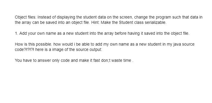 Object files: Instead of displaying the student data on the screen, change the program such that data in
the array can be saved into an object file. Hint: Make the Student class serializable.
1. Add your own name as a new student into the array before having it saved into the object file.
How is this possible. how would i be able to add my own name as a new student in my java source
code?!?!?! here is a image of the source output:
You have to answer only code and make it fast don;t waste time .
