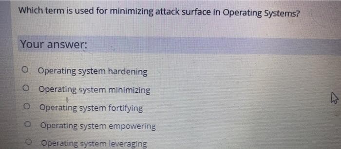 Which term is used for minimizing attack surface in Operating Systems?
Your answer:
O Operating system hardening
O Operating system minimizing
O Operating system fortifying
Operating system empowering
O Operating system leveraging
