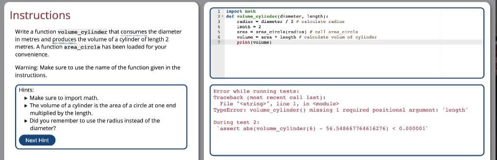 Instructions
1 import math
2 daf voluma_cylinder(diameter, langth)
radius - diameter / 2 calculate radius
lenth 2
area = arna circle(radius) + call area cirela
volume - area length # calculate volum of cylinder
print (volume)
Write a function volume cylinder that consumes the diameter
in metres and produces the volume of a cylinder of length 2
metres. A function area_circle has been loaded for your
convenience.
Warning: Make sure to use the name of the function given in the
instructions.
Hints:
• Make sure to import math.
• The volume of a cylinder is the area of a circle at one end
multiplied by the length.
• Did you remember to use the radius instead of the
Error while running tests:
Traceback ( moat recent call last):
File "<string>", line 1, in <module>
TypeError: volume_cylinder() missing 1 required positional argument: 'length'
During test 2:
assert abs (volume_cylinder (6) - 56.548667764616276) < 0.000001
diameter?
Next Hint
