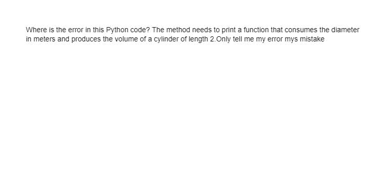 Where is the error in this Python code? The method needs to print a function that consumes the diameter
in meters and produces the volume of a cylinder of length 2.Only tell me my error mys mistake
