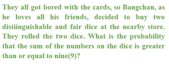 They all got bored with the cards, so Bangchan, as
he loves all his friends, decided to buy two
distiinguishable and fair dice at the nearby store.
They rolled the two dice. What is the probability
that the sum of the numbers on the dice is greater
than or equal to nine(9)?