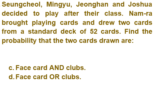 Seungcheol, Mingyu, Jeonghan and Joshua
decided to play after their class. Nam-ra
brought playing cards and drew two cards
from a standard deck of 52 cards. Find the
probability that the two cards drawn are:
c. Face card AND clubs.
d. Face card OR clubs.