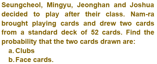 Seungcheol, Mingyu, Jeonghan and Joshua
decided to play after their class. Nam-ra
brought playing cards and drew two cards
from a standard deck of 52 cards. Find the
probability that the two cards drawn are:
a. Clubs
b. Face cards.