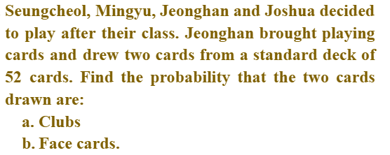 Seungcheol, Mingyu, Jeonghan and Joshua decided
to play after their class. Jeonghan brought playing
cards and drew two cards from a standard deck of
52 cards. Find the probability that the two cards
drawn are:
a. Clubs
b. Face cards.