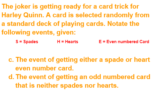 The joker is getting ready for a card trick for
Harley Quinn. A card is selected randomly from
a standard deck of playing cards. Notate the
following events, given:
S = Spades
H = Hearts
E = Even numbered Card
c. The event of getting either a spade or heart
even number card.
d. The event of getting an odd numbered card
that is neither spades nor hearts.