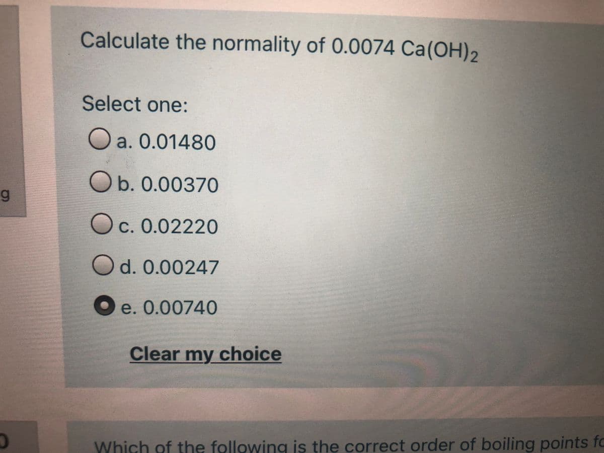 Calculate the normality of 0.0074 Ca(OH)2
Select one:
O
a. 0.01480
Ob. 0.00370
Oc. 0.02220
Od. 0.00247
O e. 0.00740
Clear my choice
Which of the following is the correct order of boiling points fo
