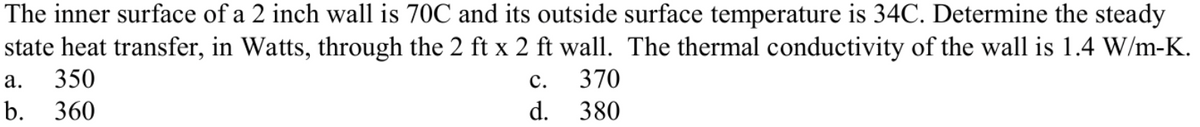 The inner surface of a 2 inch wall is 70C and its outside surface temperature is 34C. Determine the steady
state heat transfer, in Watts, through the 2 ft x 2 ft wall. The thermal conductivity of the wall is 1.4 W/m-K.
а.
350
с.
370
b.
360
d.
380
