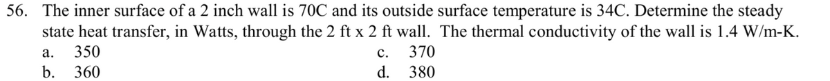 56. The inner surface of a 2 inch wall is 70C and its outside surface temperature is 34C. Determine the steady
state heat transfer, in Watts, through the 2 ft x 2 ft wall. The thermal conductivity of the wall is 1.4 W/m-K.
а.
350
с.
370
b.
360
d. 380
