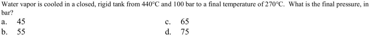 Water vapor is cooled in a closed, rigid tank from 440°C and 100 bar to a final temperature of 270°C. What is the final pressure, in
bar?
а.
45
с.
65
b.
55
d. 75
