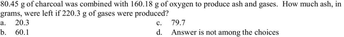 80.45 g of charcoal was combined with 160.18 g of oxygen to produce ash and gases. How much ash, in
grams, were left if 220.3 g of gases were produced?
20.3
а.
с.
79.7
b. 60.1
d.
Answer is not among the choices
