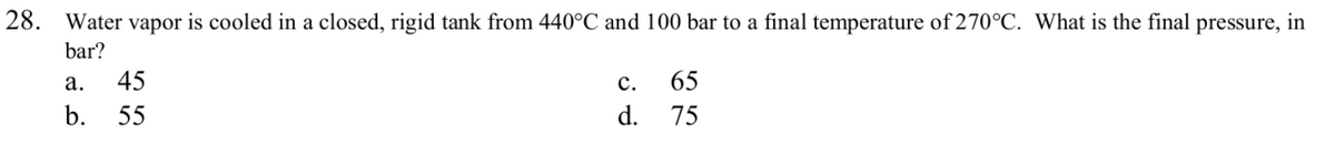 28. Water vapor is cooled in a closed, rigid tank from 440°C and 100 bar to a final temperature of 270°C. What is the final pressure, in
bar?
а.
45
с.
65
b.
55
d.
75
