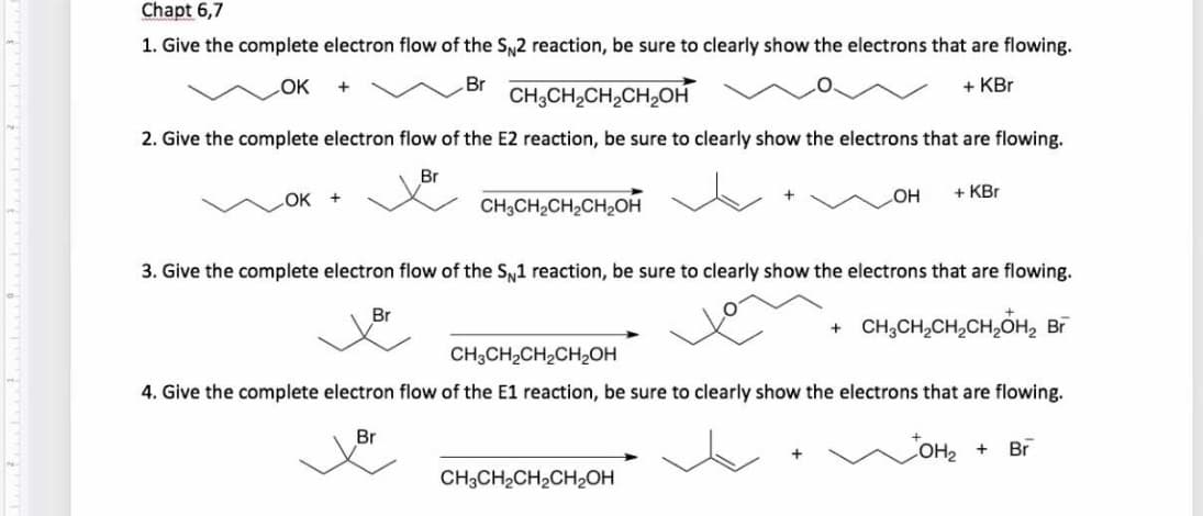 Chapt 6,7
1. Give the complete electron flow of the SN2 reaction, be sure to clearly show the electrons that are flowing.
OK
Br
+ KBr
CH;CH,CH,CH,OH
2. Give the complete electron flow of the E2 reaction, be sure to clearly show the electrons that are flowing.
Br
OK +
CH;CH,CH2CH,OH
+ KBr
HO
3. Give the complete electron flow of the S1 reaction, be sure to clearly show the electrons that are flowing.
Br
CH,CH,CH,CH,OH, Bī
CH3CH2CH2CH2OH
4. Give the complete electron flow of the
reaction, be sure to clearly show the electrons that are flowing.
Br
COH2 +
Br
CH3CH2CH2CH2OH
