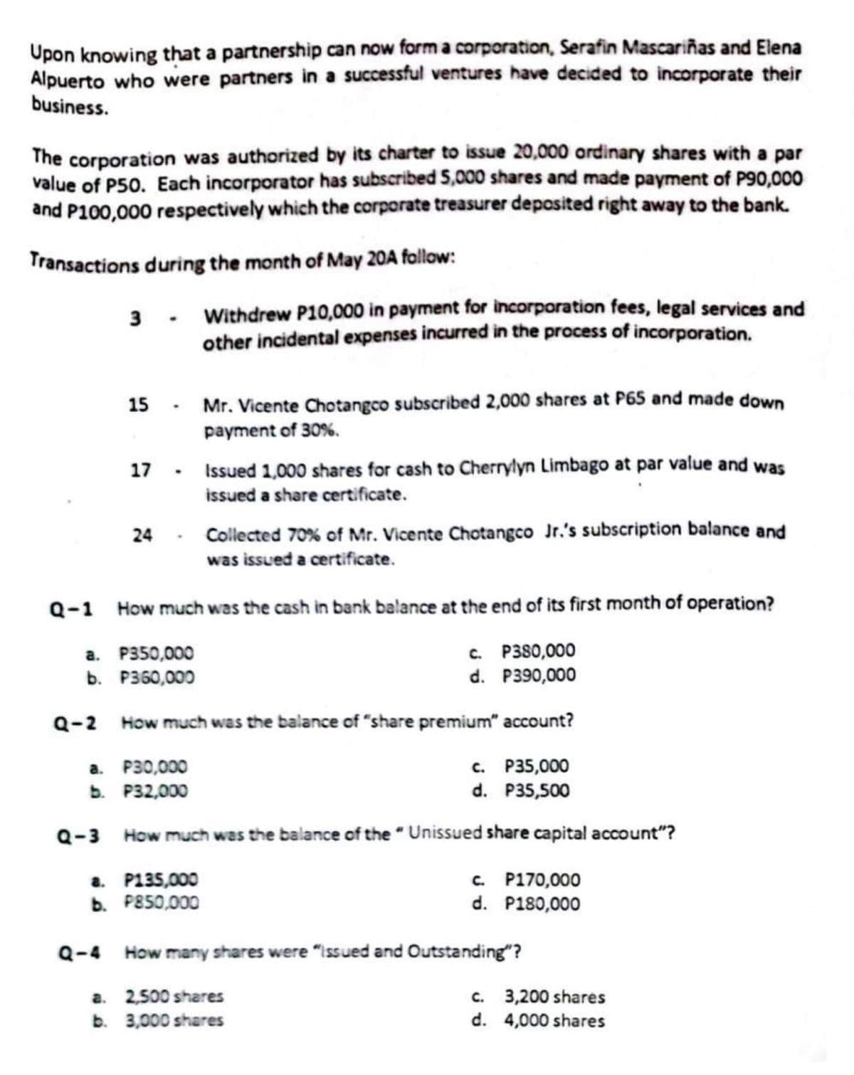 Upon knowing that a partnership can now form a corporation, Serafin Mascariñas and Elena
Alpuerto who were partners in a successful ventures have decided to incorporate their
business.
The corporation was authorized by its charter to issue 20,000 ordinary shares with a par
value of P50. Each incorporator has subscribed 5,000 shares and made payment of P90,000
and P100,000 respectively which the corporate treasurer deposited right away to the bank.
Transactions during the month of May 20A follow:
3 - Withdrew P10,000 in payment for incorporation fees, legal services and
other incidental expenses incurred in the process of incorporation.
15
17
.
P350,000
a.
b. P360,000
Q-4
24- Collected 70% of Mr. Vicente Chotangco Jr.'s subscription balance and
was issued a certificate.
Q-1 How much was the cash in bank balance at the end of its first month of operation?
c. P380,000
d. P390,000
Q-2 How much was the balance of "share premium" account?
a. P30,000
b. P32,000
Mr. Vicente Chotangco subscribed 2,000 shares at P65 and made down
payment of 30%.
Issued 1,000 shares for cash to Cherrylyn Limbago at par value and was
issued a share certificate.
c. P35,000
d. P35,500
Q-3 How much was the balance of the "Unissued share capital account"?
a. P135,000
b. P850,000
c. P170,000
d. P180,000
How many shares were "Issued and Outstanding"?
2,500 shares
a.
b. 3,000 shares
c.
3,200 shares
d. 4,000 shares