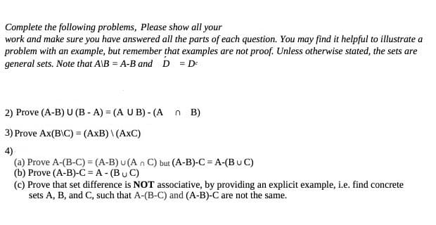 Complete the following problems, Please show all your
work and make sure you have answered all the parts of each question. You may find it helpful to illustrate a
problem with an example, but remember that examples are not proof. Unless otherwise stated, the sets are
general sets. Note that A\B=A-B and D = De
2) Prove (A-B) U (B-A) = (A UB) - (An B)
3) Prove Ax(B\C) = (AxB) \(AXC)
4)
(a) Prove A-(B-C) = (A-B) u (An C) but (A-B)-C = A-(BUC)
(b) Prove (A-B)-C = A - (BC)
(c) Prove that set difference is NOT associative, by providing an explicit example, i.e. find concrete
sets A, B, and C, such that A-(B-C) and (A-B)-C are not the same.