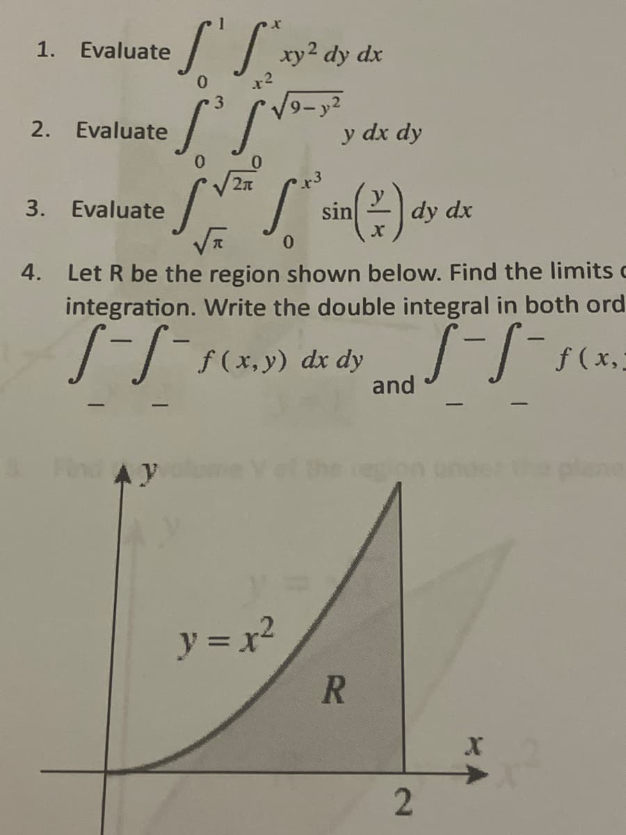 S'S ²xy ²
0
+²
·S³ S²
1. Evaluate
2. Evaluate
3. Evaluate
Find AY
xy2 dy dx
y = x²
19-2
y dx dy
√r 0
4. Let R be the region shown below. Find the limits c
integration. Write the double integral in both ord
S-S-
5-5-5(x₂²
f(x,y) dx dy
sin() dy de
dx
R
and
2
X
plane