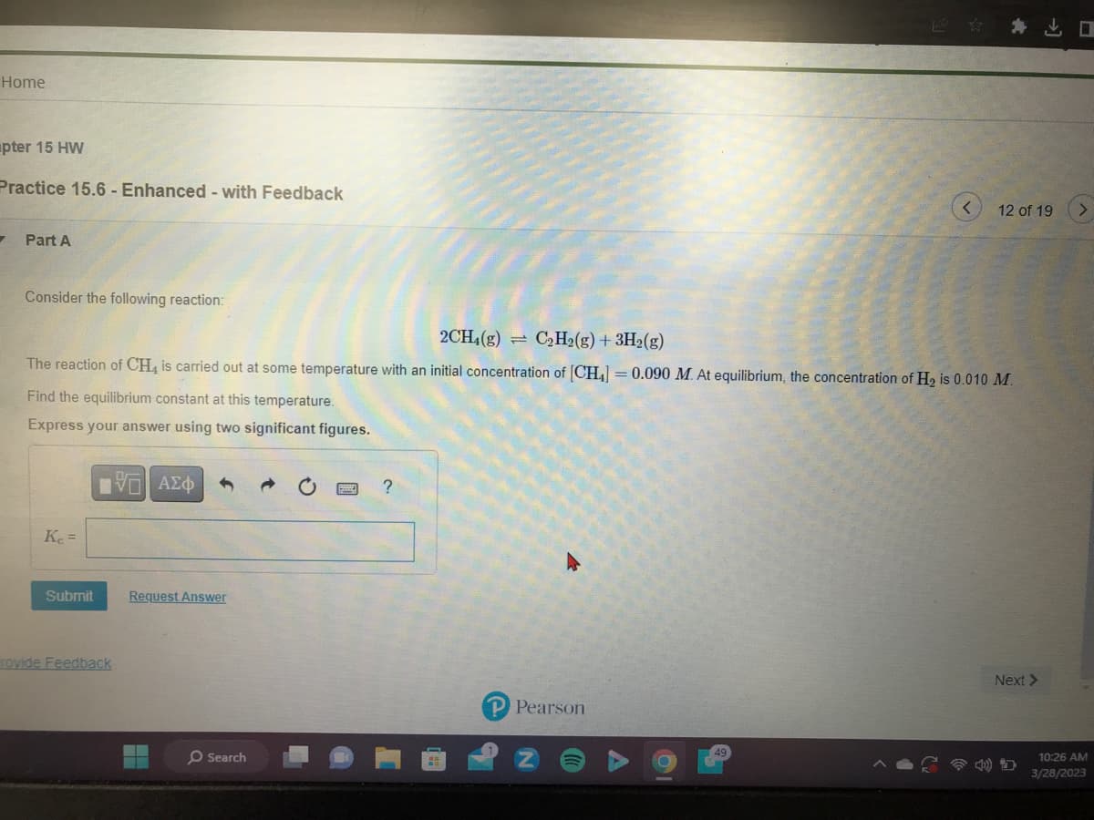 Home
pter 15 HW
Practice 15.6 - Enhanced - with Feedback
7
Part A
Consider the following reaction:
2CH4(g)
C₂H₂(g) + 3H₂(g)
The reaction of CH4 is carried out at some temperature with an initial concentration of [CH] = 0.090 M. At equilibrium, the concentration of H₂ is 0.010 M.
Find the equilibrium constant at this temperature.
Express your answer using two significant figures.
Kc =
Submit
ΨΕΙ ΑΣΦ
rovide Feedback
Request Answer
Search
?
P Pearson
O
12 of 19
49
Next >
10:26 AM
3/28/2023