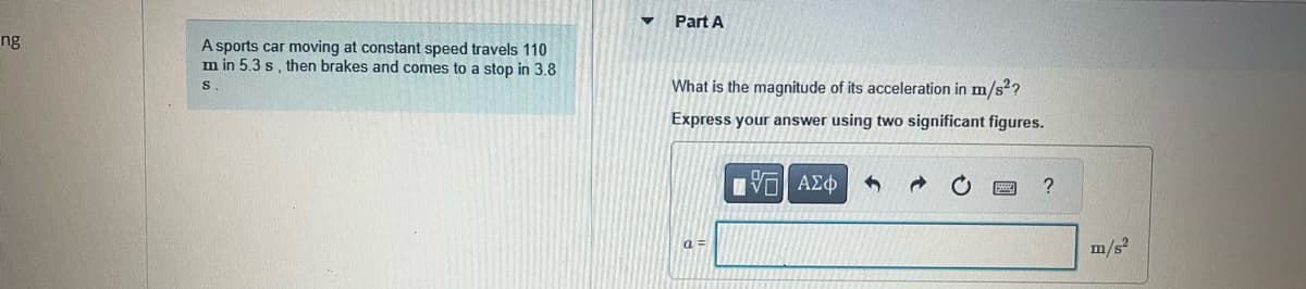 ng
A sports car moving at constant speed travels 110
m in 5.3 s, then brakes and comes to a stop in 3.8
S.
Part A
What is the magnitude of its acceleration in m/s²?
Express your answer using two significant figures.
[ΕΙ ΑΣΦ
a=
?
m/s²