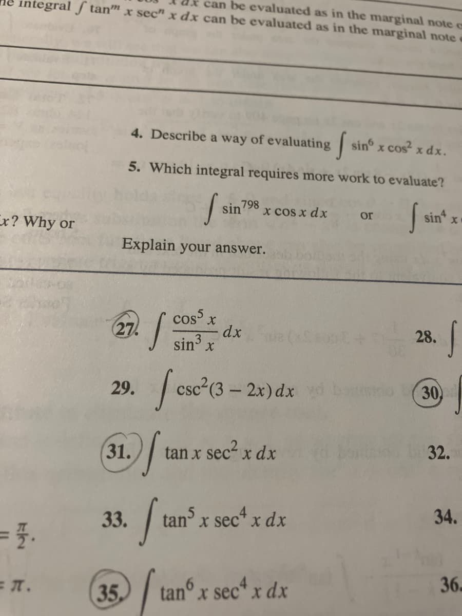 tegral f tan" x sec" x dx can be evaluated as in the marginal note
can be evaluated as in the marginal note c
Ex? Why or
= 7.
= 7.
4. Describe a way of evaluating
S sin x cos² x dx.
5. Which integral requires more work to evaluate?
f
Explain your answer.
27.
cos5 x
sin³ x
29. [csc²(3-2x) dx b
[₁ tan x sec² x dx
31.
33.
35
s
Ita
sin 798
"₁
x cos x dx
dx
tans x sec4 x dx
tan x sec4 x dx
or
f
sin4
28.
S
30)
32.
34.
36.