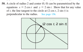 50. A circle of radius 2 and center (0, 0) can be parametrized by the
equations x = 2 cos t and y = 2 sin t. Show that for any value
of t, the line tangent to the circle at (2 cos t, 2 sin t) is
perpendicular to the radius. See page 156.
(2 cos t, 2 sin t)
