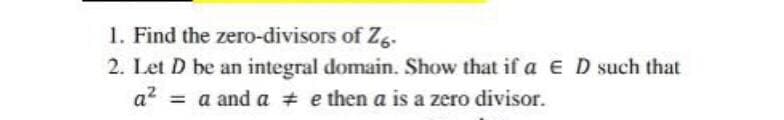 1. Find the zero-divisors of Z6-
2. Let D be an integral domain. Show that if a E D such that
a² = a and a # e then a is a zero divisor.