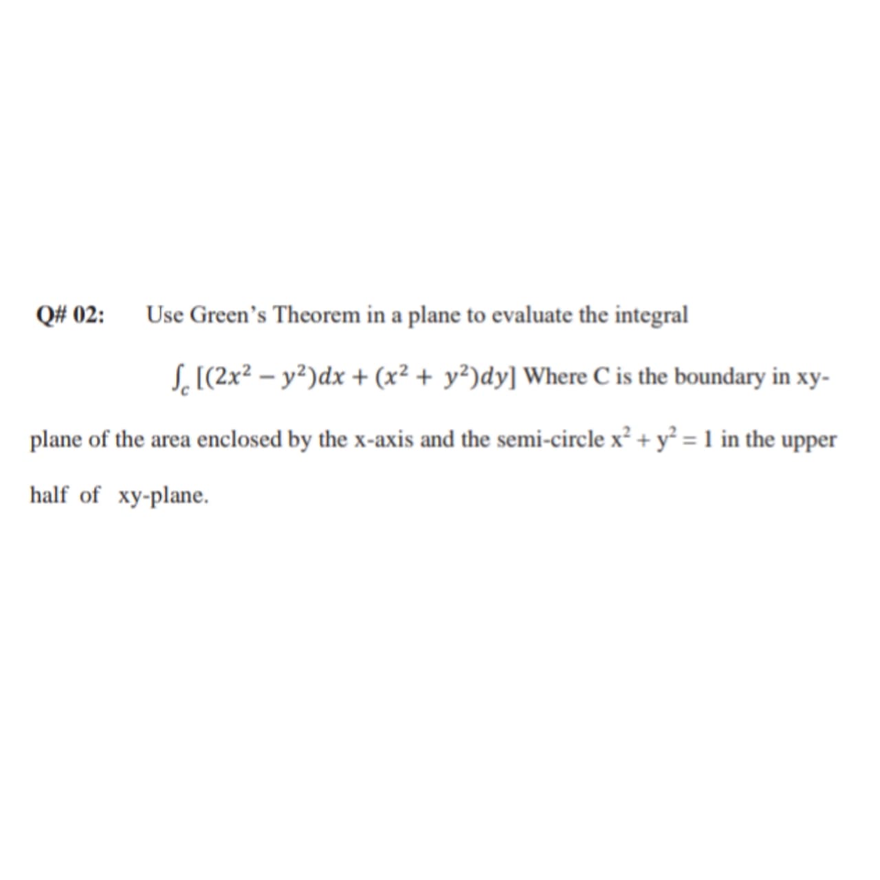 Q# 02:
Use Green's Theorem in a plane to evaluate the integral
S,[(2x² – y²)dx + (x² + y²)dy] Where C is the boundary in xy-
plane of the area enclosed by the x-axis and the semi-circle x² + y² = 1 in the upper
half of xy-plane.
