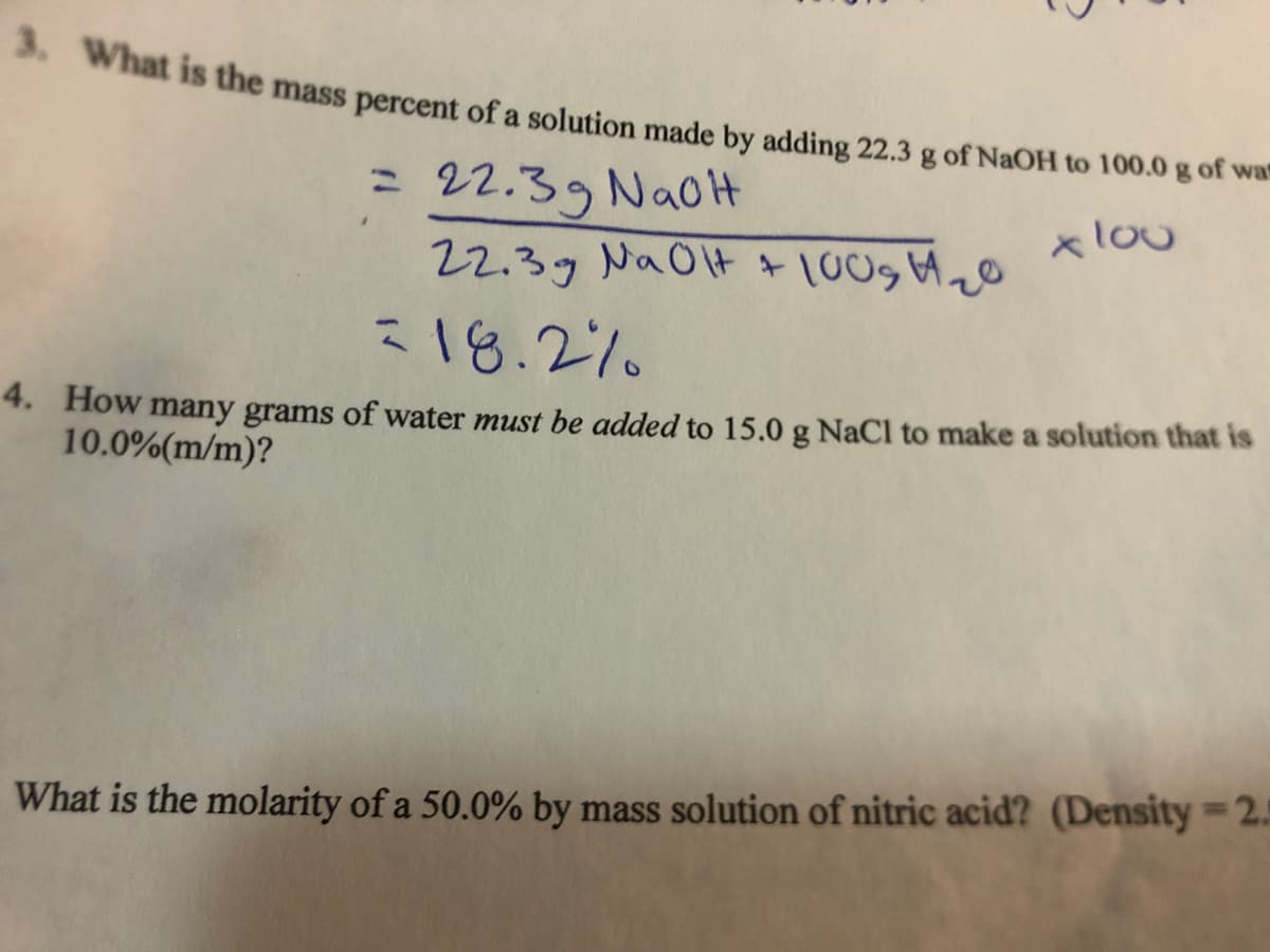 3. What is the mass percent of a solution made by adding 22.3 g of NaOH to 100.0 g of wa
= 22.39 Na0H
22.39 NaOlt + [009 A20
x lou
18.2%
4. How many grams of water must be added to 15.0 g NaCl to make a solution that is
10.0%(m/m)?
What is the molarity of a 50.0% by mass solution of nitric acid? (Density=2.5
I
