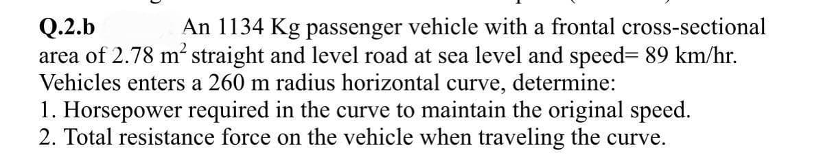 Q.2.b
An 1134 Kg passenger vehicle with a frontal cross-sectional
area of 2.78 m² straight and level road at sea level and speed= 89 km/hr.
Vehicles enters a 260 m radius horizontal curve, determine:
1. Horsepower required in the curve to maintain the original speed.
2. Total resistance force on the vehicle when traveling the curve.