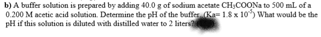 b) A buffer solution is prepared by adding 40.0 g of sodium acetate CH;COONA to 500 mL of a
0.200 M acetic acid solution. Determine the pH of the buffer (Ka= 1.8 x 10³) What would be the
pH if this solution is diluted with distilled water to 2 liters?
