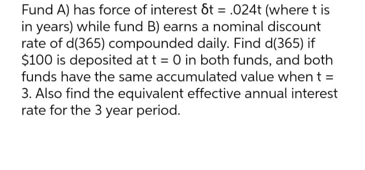 Fund A) has force of interest St = .024t (where t is
in years) while fund B) earns a nominal discount
rate of d(365) compounded daily. Find d(365) if
$100 is deposited at t = 0 in both funds, and both
funds have the same accumulated value when t =
3. Also find the equivalent effective annual interest
rate for the 3 year period.
