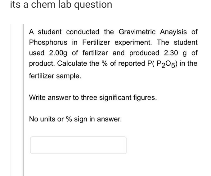 its a chem lab question
A student conducted the Gravimetric Anaylsis of
Phosphorus in Fertilizer experiment. The student
used 2.00g of fertilizer and produced 2.30 g of
product. Calculate the % of reported P( P205) in the
fertilizer sample.
Write answer to three significant figures.
No units or % sign in answer.