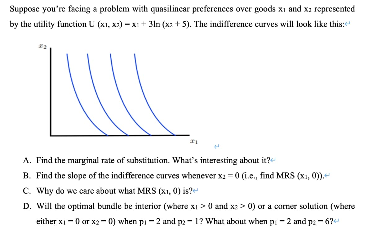Suppose you're facing a problem with quasilinear preferences over goods x₁ and x2 represented
by the utility function U (x1, x2) = x1 + 3ln (x2 + 5). The indifference curves will look like this:
x2
x1
P2
(
A. Find the marginal rate of substitution. What's interesting about it?
B. Find the slope of the indifference curves whenever x2 = 0 (i.e., find MRS (x1, 0)).<
C. Why do we care about what MRS (x1, 0) is?<
D. Will the optimal bundle be interior (where x₁ > 0 and x2 > 0) or a corner solution (where
= 2 and p2
either x1 = 0 or x2 =
= 0) when
P₁ = 2 and
= 1? What about when pi
=
6?