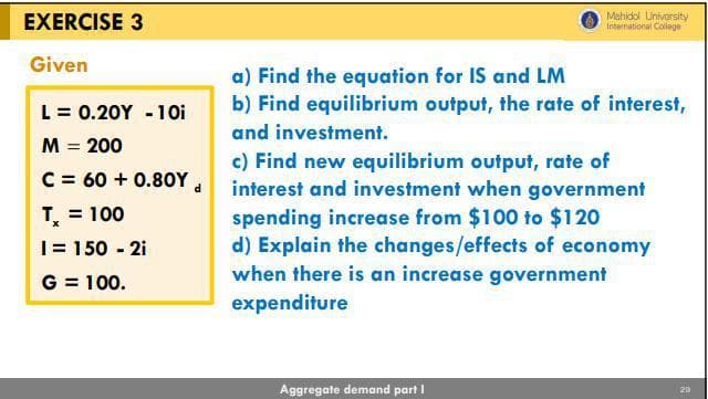 EXERCISE 3
Given
L = 0.20Y - 10i
M = 200
C = 60+ 0.80Y d
T = 100
1 = 150 - 2i
G = 100.
Mahidol University
International College
a) Find the equation for IS and LM
b) Find equilibrium output, the rate of interest,
and investment.
c) Find new equilibrium output, rate of
interest and investment when government
spending increase from $100 to $120
d) Explain the changes/effects of economy
when there is an increase government
expenditure
Aggregate demand part I
20
