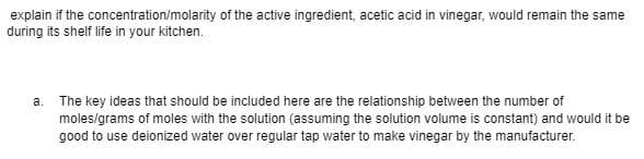 explain if the concentration/molarity of the active ingredient, acetic acid in vinegar, would remain the same
during its shelf life in your kitchen.
a. The key ideas that should be included here are the relationship between the number of
moles/grams of moles with the solution (assuming the solution volume is constant) and would it be
good to use deionized water over regular tap water to make vinegar by the manufacturer.