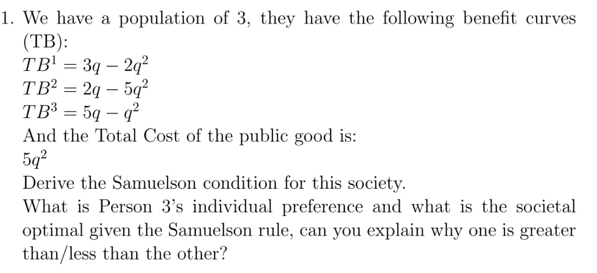 1. We have a population of 3, they have the following benefit curves
(TB):
TB¹ = 3q - 2q²
TB² = 2q - 5q²
TB³
5q - q²
And the Total Cost of the public good is:
5q²
Derive the Samuelson condition for this society.
What is Person 3's individual preference and what is the societal
optimal given the Samuelson rule, can you explain why one is greater
than/less than the other?
-