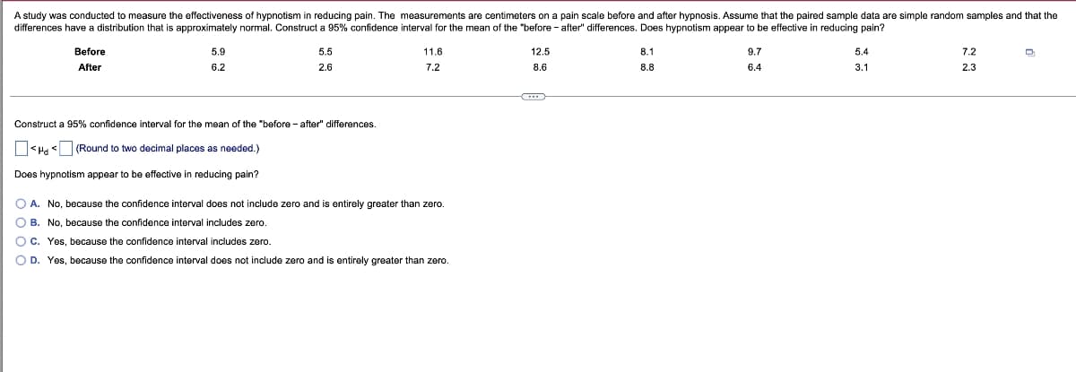 A study was conducted to measure the effectiveness of hypnotism in reducing pain. The measurements are centimeters on a pain scale before and after hypnosis. Assume that the paired sample data are simple random samples and that the
differences have a distribution that is approximately normal. Construct a 95% confidence interval for the mean of the "before-after" differences. Does hypnotism appear to be effective in reducing pain?
Before
After
5.9
6.2
5.5
2.6
Construct a 95% confidence interval for the mean of the "before-after" differences.
<Hd (Round to two decimal places as needed.)
Does hypnotism appear to be effective in reducing pain?
11.6
7.2
O A. No, because the confidence interval does not include zero and is entirely greater than zero.
O B. No, because the confidence interval includes zero.
OC. Yes, because the confidence interval includes zero.
O D. Yes, because the confidence interval does not include zero and entirely greater than zero.
12.5
8.6
8.1
8.8
9.7
6.4
5.4
3.1
7.2
2.3
Q