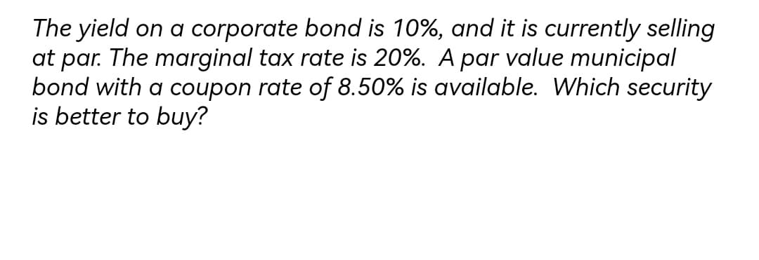 The yield on a corporate bond is 10%, and it is currently selling
at par. The marginal tax rate is 20%. A par value municipal
bond with a coupon rate of 8.50% is available. Which security
is better to buy?
